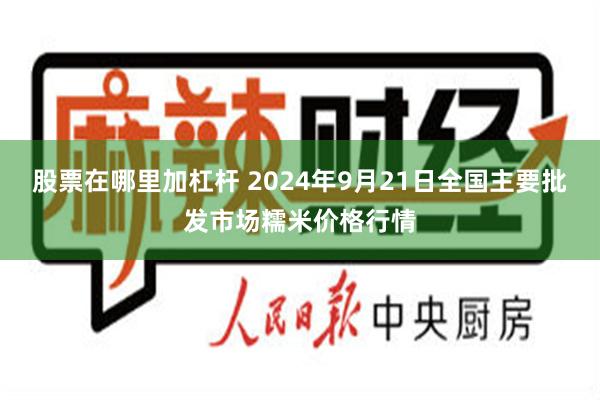 股票在哪里加杠杆 2024年9月21日全国主要批发市场糯米价格行情