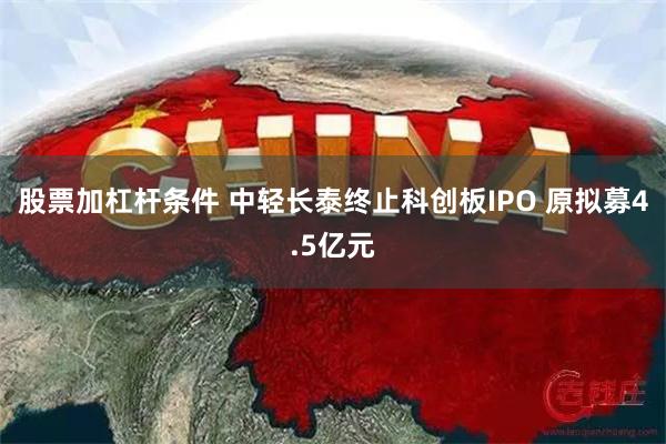 股票加杠杆条件 中轻长泰终止科创板IPO 原拟募4.5亿元