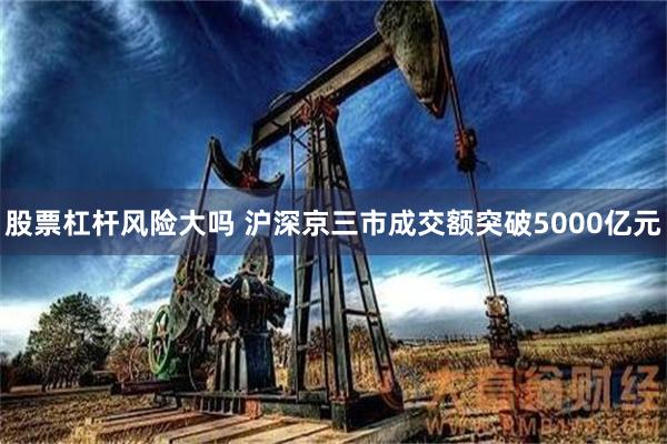 股票杠杆风险大吗 沪深京三市成交额突破5000亿元