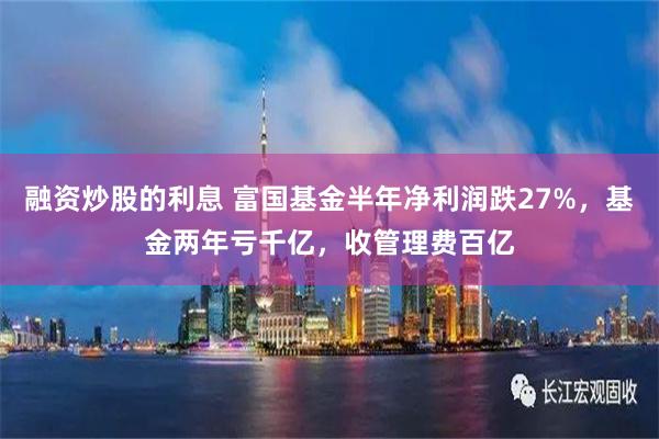 融资炒股的利息 富国基金半年净利润跌27%，基金两年亏千亿，收管理费百亿