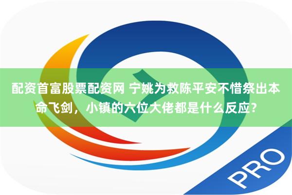 配资首富股票配资网 宁姚为救陈平安不惜祭出本命飞剑，小镇的六位大佬都是什么反应？