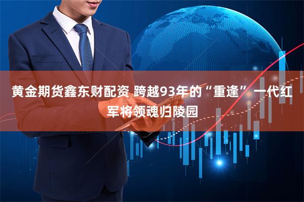 黄金期货鑫东财配资 跨越93年的“重逢” 一代红军将领魂归陵园