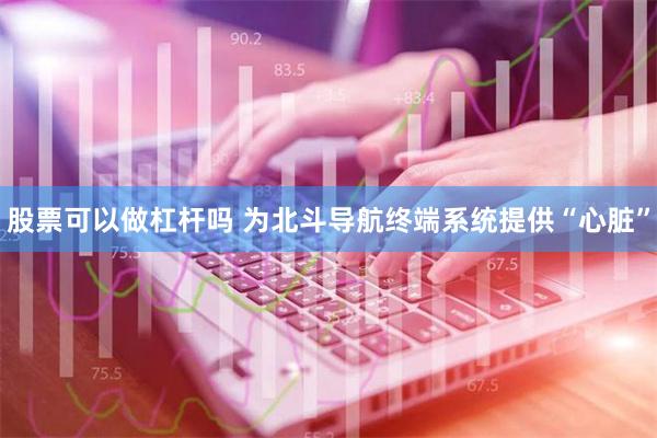 股票可以做杠杆吗 为北斗导航终端系统提供“心脏”
