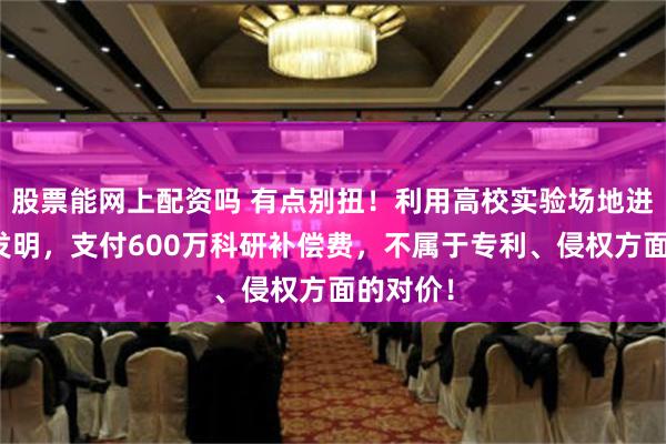 股票能网上配资吗 有点别扭！利用高校实验场地进行研发发明，支付600万科研补偿费，不属于专利、侵权方面的对价！