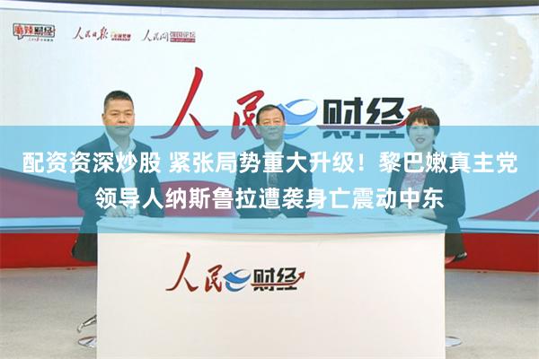 配资资深炒股 紧张局势重大升级！黎巴嫩真主党领导人纳斯鲁拉遭袭身亡震动中东