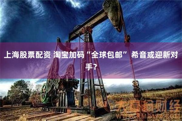 上海股票配资 淘宝加码“全球包邮” 希音或迎新对手？