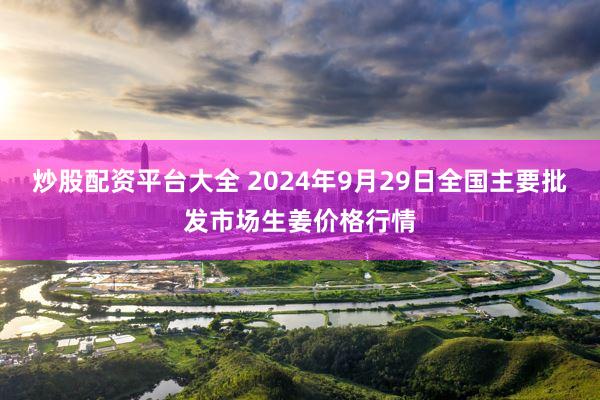 炒股配资平台大全 2024年9月29日全国主要批发市场生姜价格行情