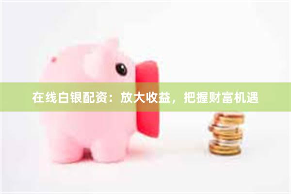 在线白银配资：放大收益，把握财富机遇