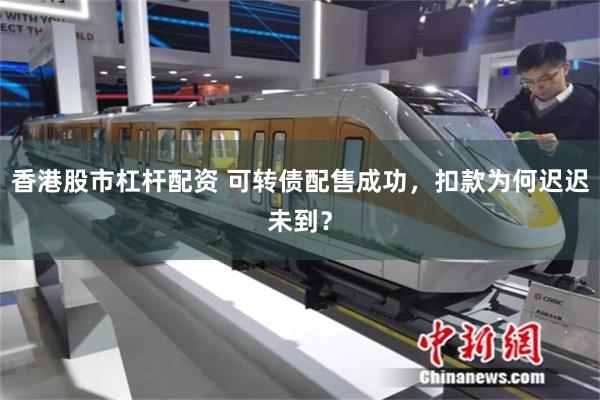 香港股市杠杆配资 可转债配售成功，扣款为何迟迟未到？