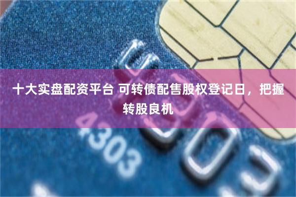 十大实盘配资平台 可转债配售股权登记日，把握转股良机
