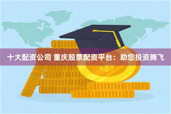 十大配资公司 重庆股票配资平台：助您投资腾飞