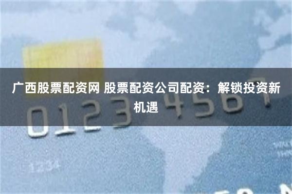 广西股票配资网 股票配资公司配资：解锁投资新机遇