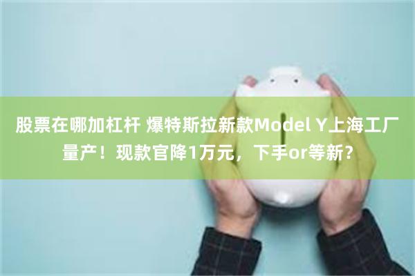 股票在哪加杠杆 爆特斯拉新款Model Y上海工厂量产！现款官降1万元，下手or等新？