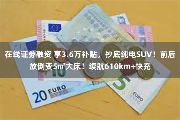 在线证劵融资 享3.6万补贴，抄底纯电SUV！前后放倒变5㎡大床！续航610km+快充