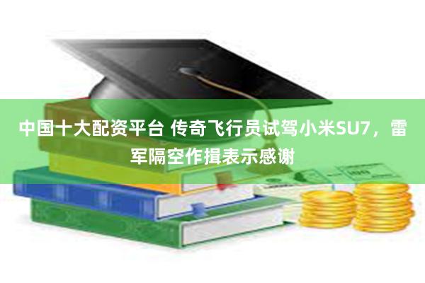 中国十大配资平台 传奇飞行员试驾小米SU7，雷军隔空作揖表示感谢