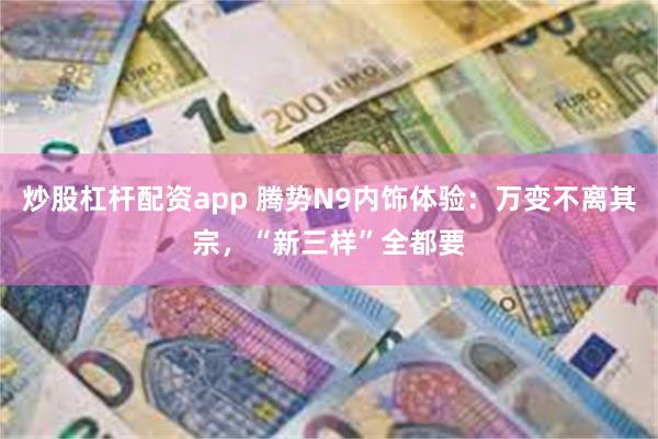 炒股杠杆配资app 腾势N9内饰体验：万变不离其宗，“新三样”全都要