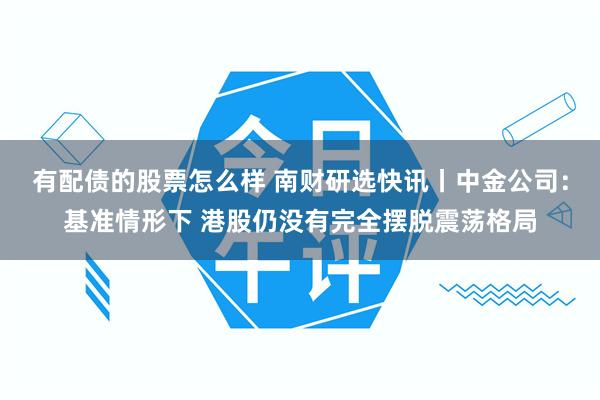 有配债的股票怎么样 南财研选快讯丨中金公司：基准情形下 港股仍没有完全摆脱震荡格局