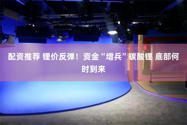 配资推荐 锂价反弹！资金“增兵”碳酸锂 底部何时到来