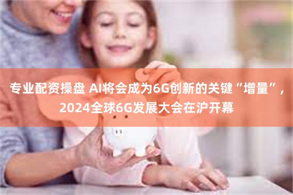 专业配资操盘 AI将会成为6G创新的关键“增量”，2024全球6G发展大会在沪开幕