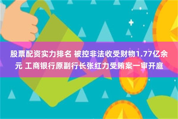 股票配资实力排名 被控非法收受财物1.77亿余元 工商银行原副行长张红力受贿案一审开庭