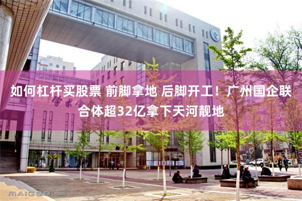 如何杠杆买股票 前脚拿地 后脚开工！广州国企联合体超32亿拿下天河靓地