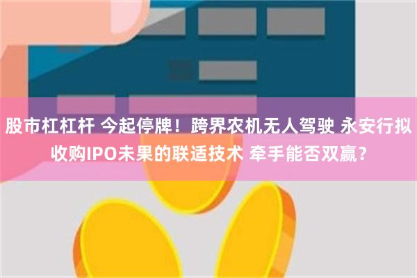 股市杠杠杆 今起停牌！跨界农机无人驾驶 永安行拟收购IPO未果的联适技术 牵手能否双赢？