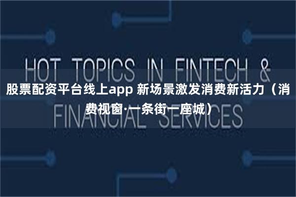 股票配资平台线上app 新场景激发消费新活力（消费视窗·一条街一座城）