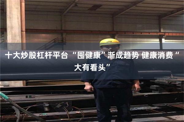 十大炒股杠杆平台 “囤健康”渐成趋势 健康消费“大有看头”