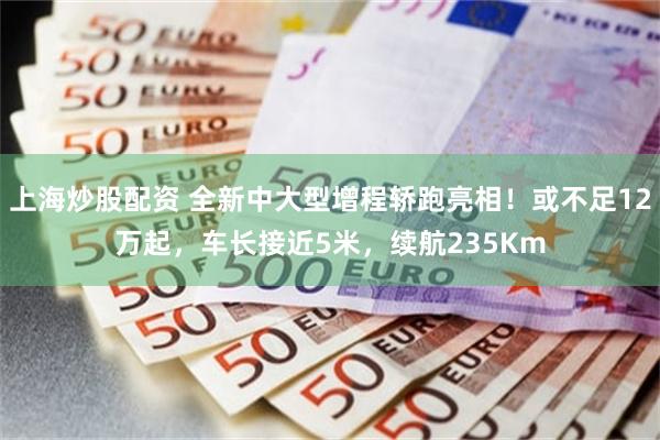 上海炒股配资 全新中大型增程轿跑亮相！或不足12万起，车长接近5米，续航235Km