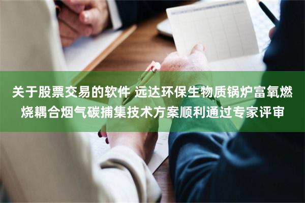 关于股票交易的软件 远达环保生物质锅炉富氧燃烧耦合烟气碳捕集技术方案顺利通过专家评审