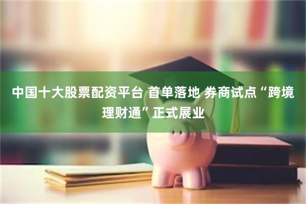 中国十大股票配资平台 首单落地 券商试点“跨境理财通”正式展业