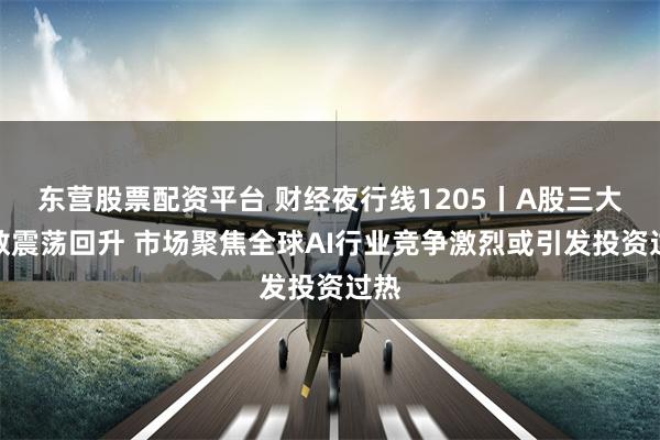 东营股票配资平台 财经夜行线1205丨A股三大指数震荡回升 市场聚焦全球AI行业竞争激烈或引发投资过热