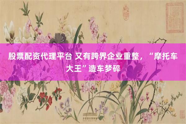 股票配资代理平台 又有跨界企业重整，“摩托车大王”造车梦碎