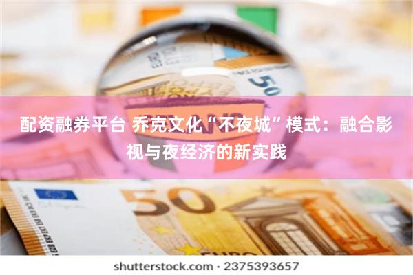 配资融券平台 乔克文化“不夜城”模式：融合影视与夜经济的新实践