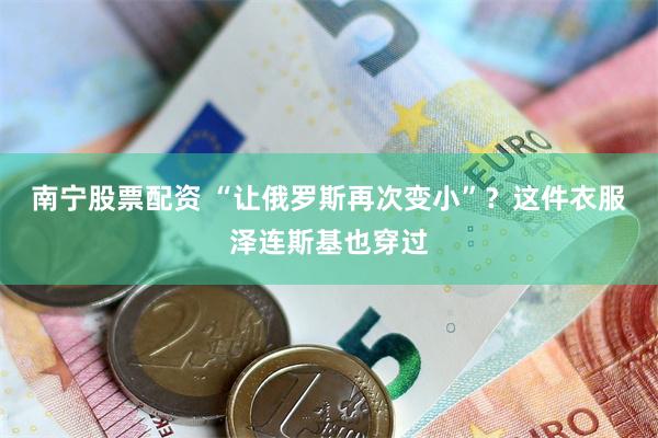 南宁股票配资 “让俄罗斯再次变小”？这件衣服泽连斯基也穿过