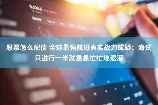 股票怎么配债 全球最强航母真实战力成疑：海试只进行一半就急急忙忙地返港