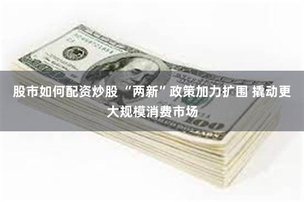 股市如何配资炒股 “两新”政策加力扩围 撬动更大规模消费市场