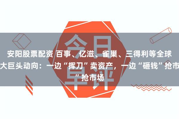 安阳股票配资 百事、亿滋、雀巢、三得利等全球十大巨头动向：一边“挥刀”卖资产，一边“砸钱”抢市场