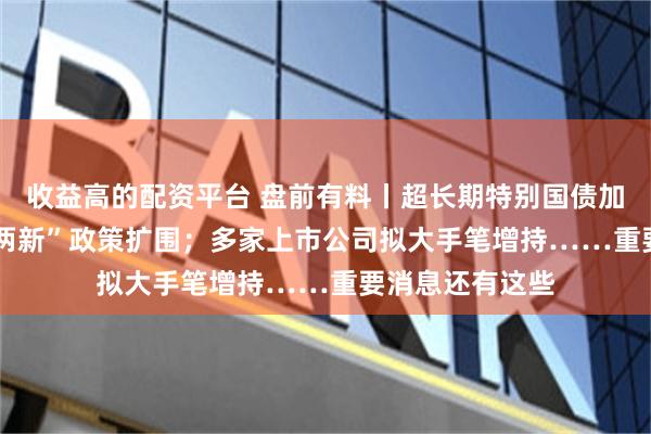 收益高的配资平台 盘前有料丨超长期特别国债加力，2025年“两新”政策扩围；多家上市公司拟大手笔增持……重要消息还有这些