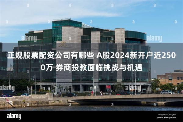正规股票配资公司有哪些 A股2024新开户近2500万 券商投教面临挑战与机遇
