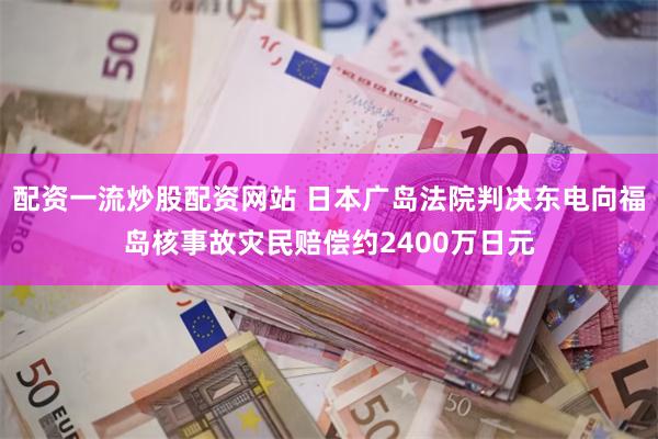 配资一流炒股配资网站 日本广岛法院判决东电向福岛核事故灾民赔偿约2400万日元