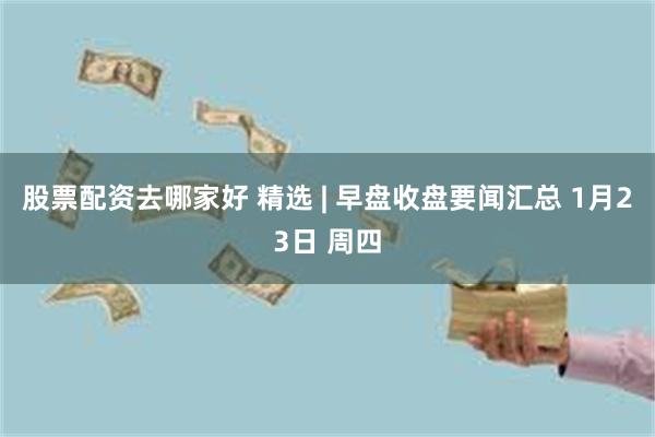 股票配资去哪家好 精选 | 早盘收盘要闻汇总 1月23日 周四