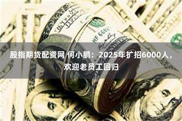 股指期货配资网 何小鹏：2025年扩招6000人，欢迎老员工回归