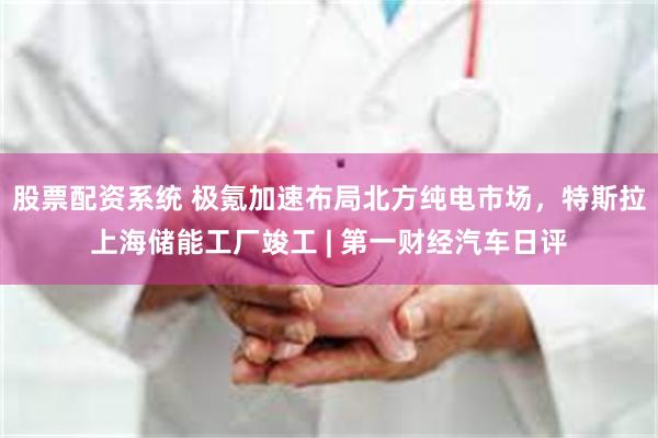 股票配资系统 极氪加速布局北方纯电市场，特斯拉上海储能工厂竣工 | 第一财经汽车日评