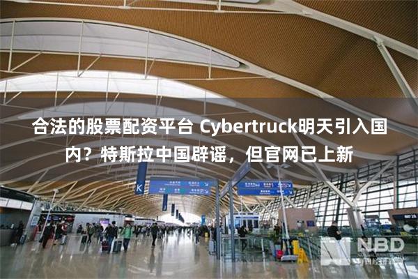合法的股票配资平台 Cybertruck明天引入国内？特斯拉中国辟谣，但官网已上新