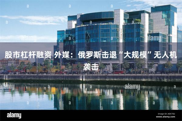 股市杠杆融资 外媒：俄罗斯击退“大规模”无人机袭击