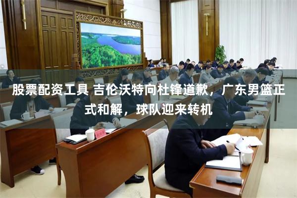 股票配资工具 吉伦沃特向杜锋道歉，广东男篮正式和解，球队迎来转机