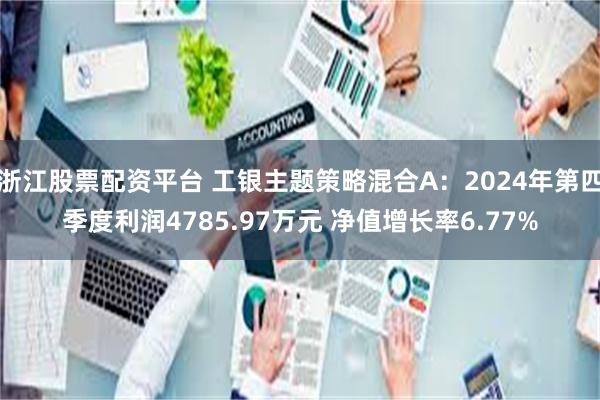 浙江股票配资平台 工银主题策略混合A：2024年第四季度利润4785.97万元 净值增长率6.77%