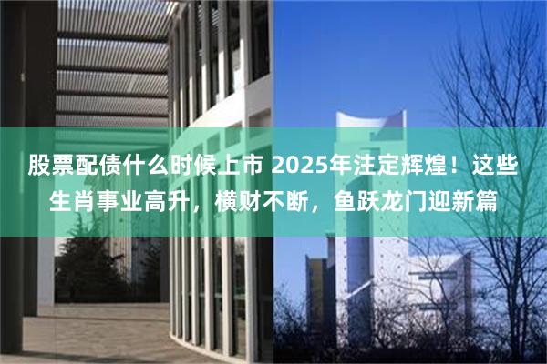 股票配债什么时候上市 2025年注定辉煌！这些生肖事业高升，横财不断，鱼跃龙门迎新篇
