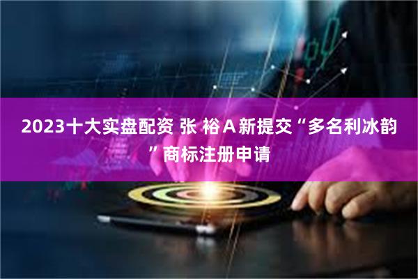 2023十大实盘配资 张 裕Ａ新提交“多名利冰韵”商标注册申请